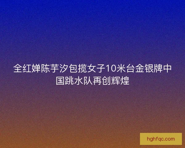 全红婵陈芋汐包揽女子10米台金银牌中国跳水队再创辉煌