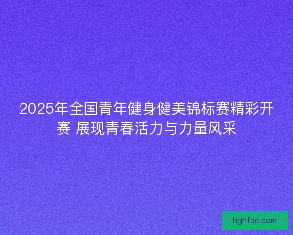 2025年全国青年健身健美锦标赛精彩开赛 展现青春活力与力量风采