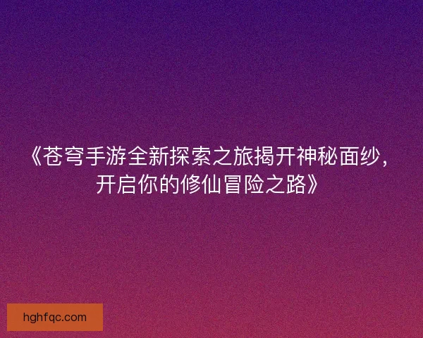 《苍穹手游全新探索之旅揭开神秘面纱，开启你的修仙冒险之路》