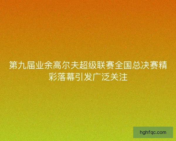 第九届业余高尔夫超级联赛全国总决赛精彩落幕引发广泛关注