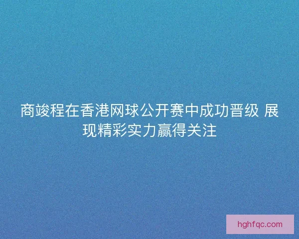 商竣程在香港网球公开赛中成功晋级 展现精彩实力赢得关注