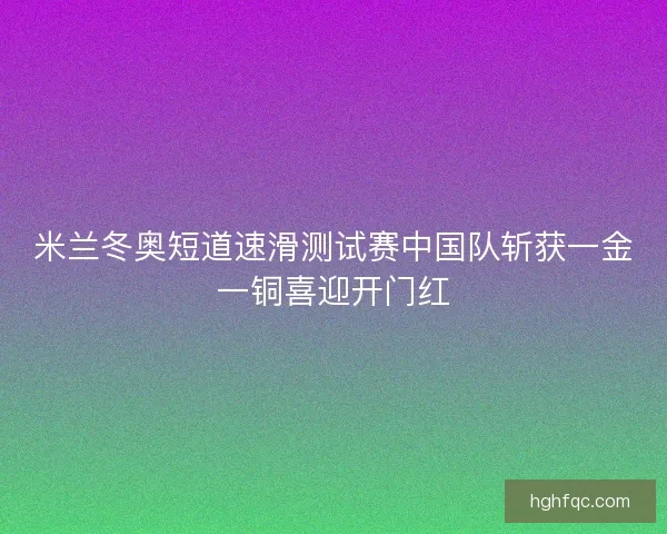 米兰冬奥短道速滑测试赛中国队斩获一金一铜喜迎开门红