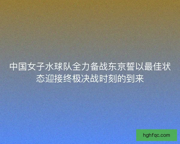 中国女子水球队全力备战东京誓以最佳状态迎接终极决战时刻的到来